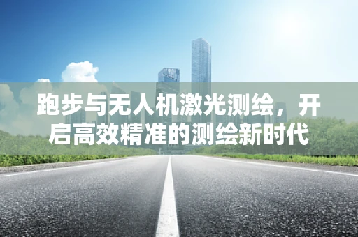 跑步与无人机激光测绘，开启高效精准的测绘新时代