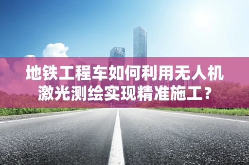 地铁工程车如何利用无人机激光测绘实现精准施工？