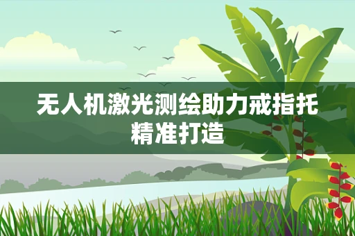 无人机激光测绘助力戒指托精准打造