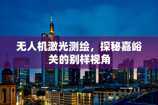 无人机激光测绘，探秘嘉峪关的别样视角
