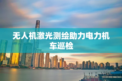 无人机激光测绘助力电力机车巡检