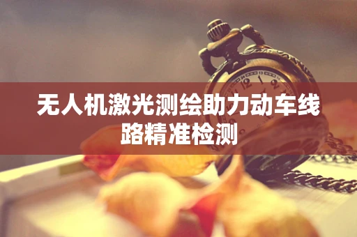 无人机激光测绘助力动车线路精准检测