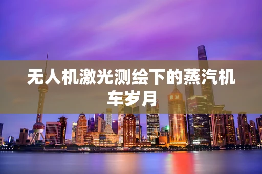 无人机激光测绘下的蒸汽机车岁月