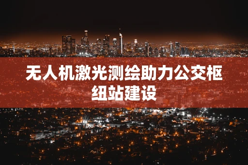 无人机激光测绘助力公交枢纽站建设