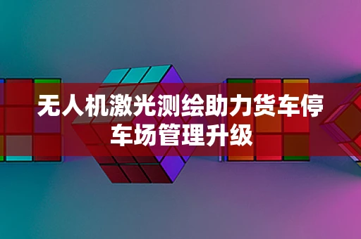 无人机激光测绘助力货车停车场管理升级