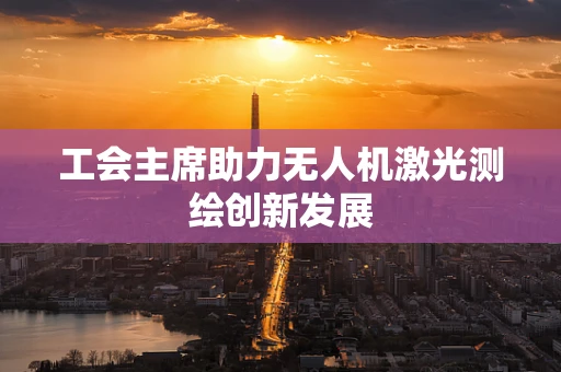 工会主席助力无人机激光测绘创新发展