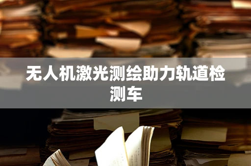 无人机激光测绘助力轨道检测车