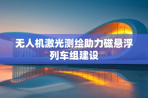 无人机激光测绘助力磁悬浮列车组建设