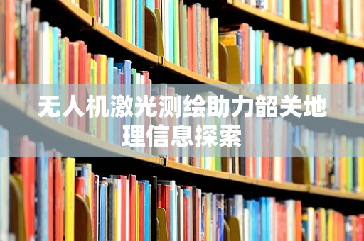 无人机激光测绘助力韶关地理信息探索