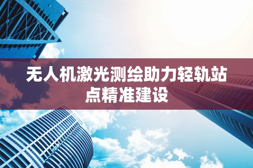 无人机激光测绘助力轻轨站点精准建设