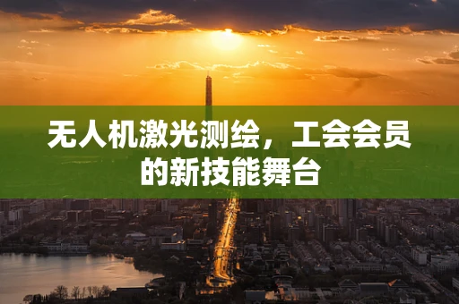 无人机激光测绘，工会会员的新技能舞台