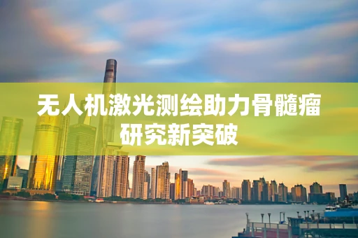 无人机激光测绘助力骨髓瘤研究新突破