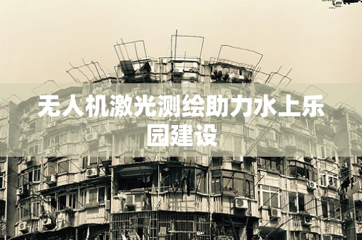 无人机激光测绘助力水上乐园建设