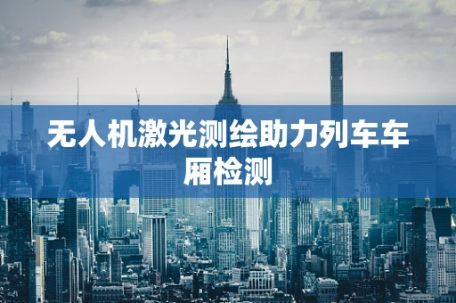 无人机激光测绘助力列车车厢检测