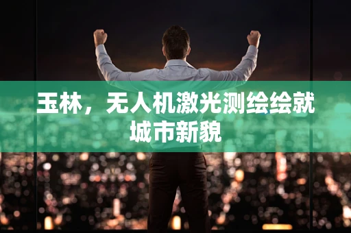 玉林，无人机激光测绘绘就城市新貌