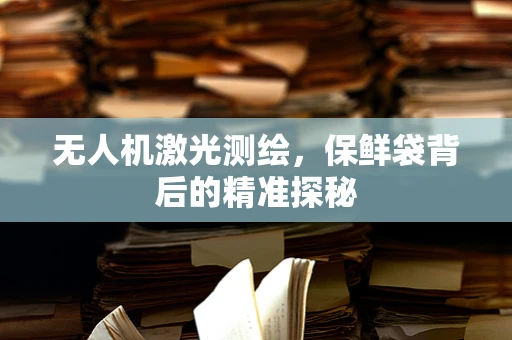 无人机激光测绘，保鲜袋背后的精准探秘