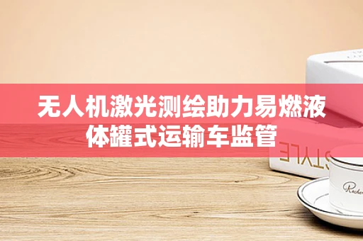 无人机激光测绘助力易燃液体罐式运输车监管