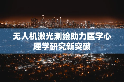 无人机激光测绘助力医学心理学研究新突破