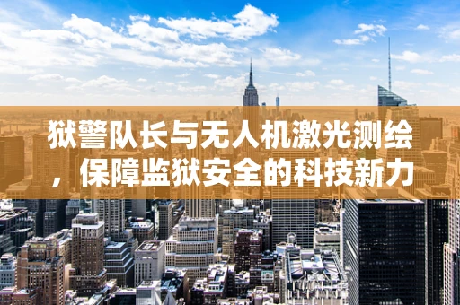 狱警队长与无人机激光测绘，保障监狱安全的科技新力量