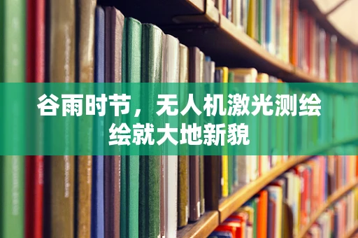 谷雨时节，无人机激光测绘绘就大地新貌