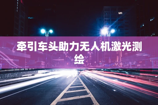 牵引车头助力无人机激光测绘