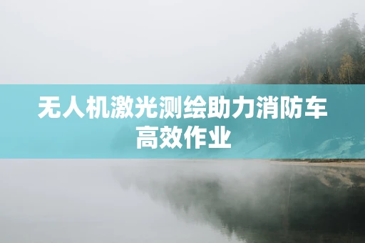 无人机激光测绘助力消防车高效作业