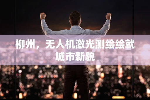 柳州，无人机激光测绘绘就城市新貌