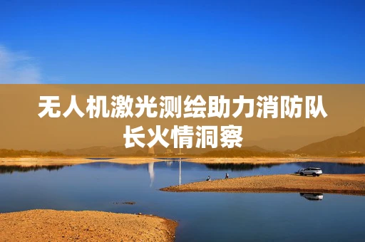 无人机激光测绘助力消防队长火情洞察