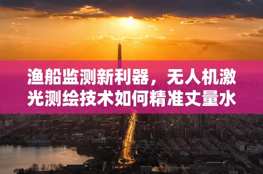 渔船监测新利器，无人机激光测绘技术如何精准丈量水面？