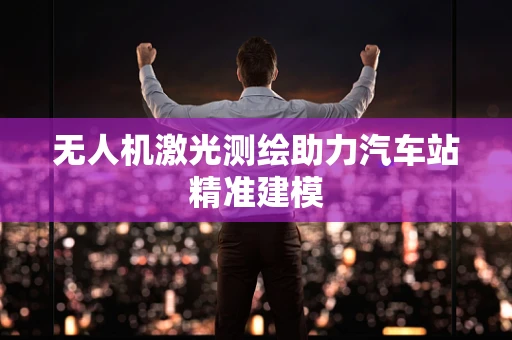 无人机激光测绘助力汽车站精准建模