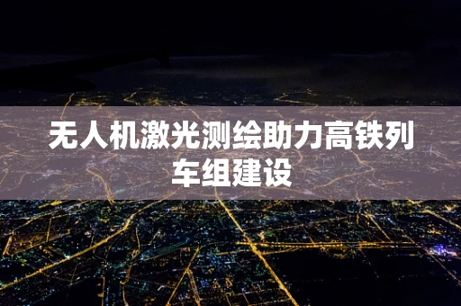 无人机激光测绘助力高铁列车组建设