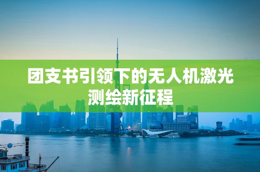 团支书引领下的无人机激光测绘新征程