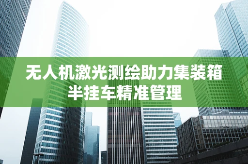 无人机激光测绘助力集装箱半挂车精准管理