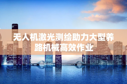 无人机激光测绘助力大型养路机械高效作业