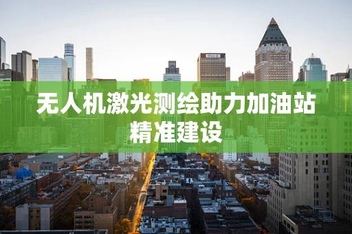 无人机激光测绘助力加油站精准建设