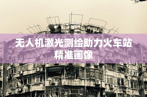无人机激光测绘助力火车站精准画像