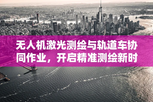 无人机激光测绘与轨道车协同作业，开启精准测绘新时代