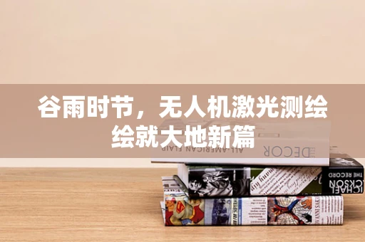 谷雨时节，无人机激光测绘绘就大地新篇