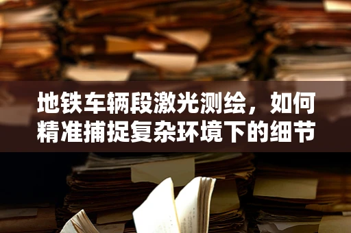 地铁车辆段激光测绘，如何精准捕捉复杂环境下的细节？