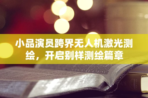 小品演员跨界无人机激光测绘，开启别样测绘篇章