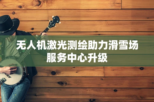 无人机激光测绘助力滑雪场服务中心升级