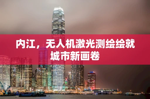 内江，无人机激光测绘绘就城市新画卷