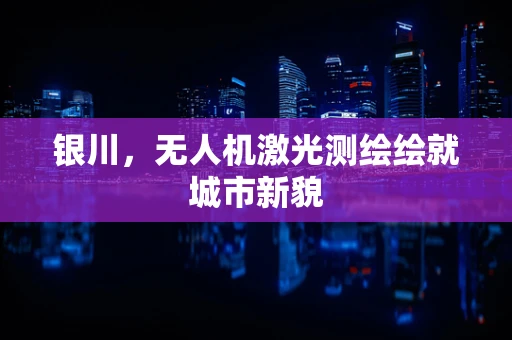 银川，无人机激光测绘绘就城市新貌