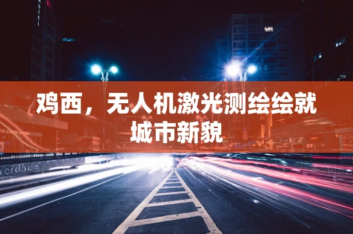 鸡西，无人机激光测绘绘就城市新貌