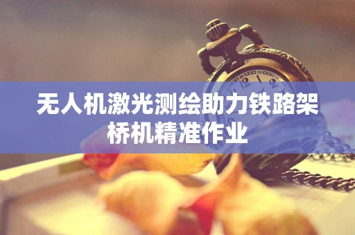 无人机激光测绘助力铁路架桥机精准作业