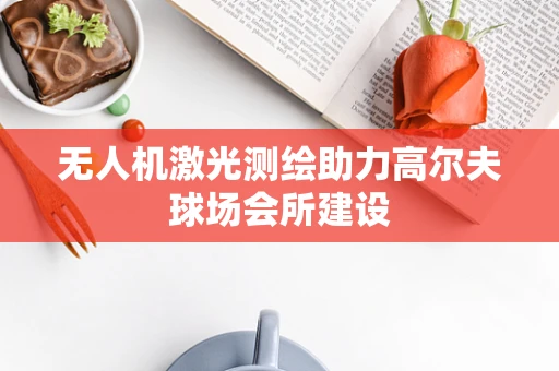 无人机激光测绘助力高尔夫球场会所建设