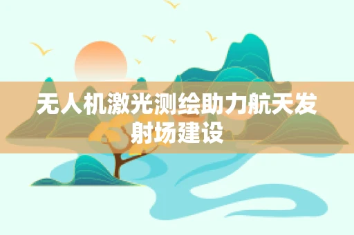 无人机激光测绘助力航天发射场建设