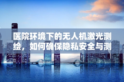 医院环境下的无人机激光测绘，如何确保隐私安全与测绘精度？