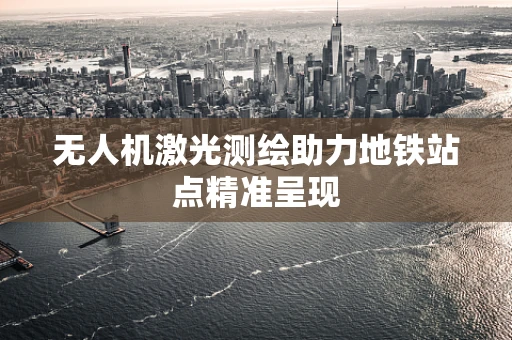 无人机激光测绘助力地铁站点精准呈现