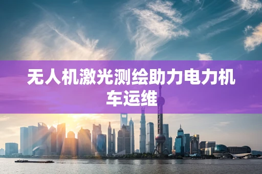 无人机激光测绘助力电力机车运维